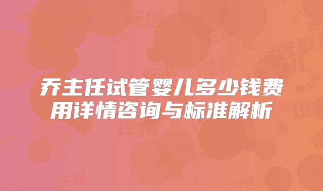 乔主任试管婴儿多少钱费用详情咨询与标准解析