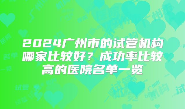 2024广州市的试管机构哪家比较好？成功率比较高的医院名单一览