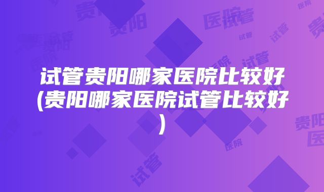 试管贵阳哪家医院比较好(贵阳哪家医院试管比较好)