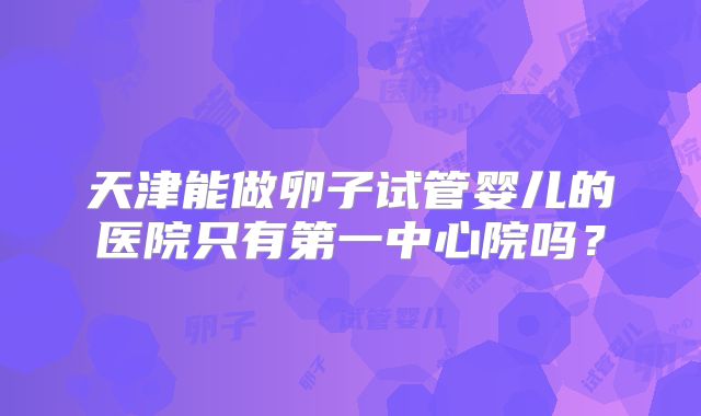 天津能做卵子试管婴儿的医院只有第一中心院吗？