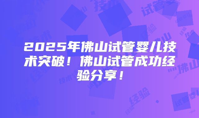 2025年佛山试管婴儿技术突破！佛山试管成功经验分享！