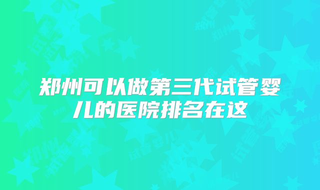 郑州可以做第三代试管婴儿的医院排名在这