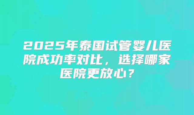 2025年泰国试管婴儿医院成功率对比，选择哪家医院更放心？