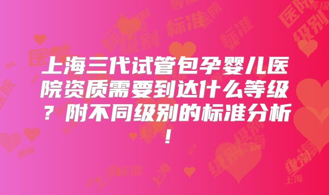 上海三代试管包孕婴儿医院资质需要到达什么等级?附不同级别的标准分析!
