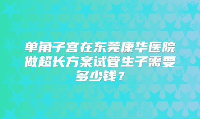 单角子宫在东莞康华医院做超长方案试管生子需要多少钱？