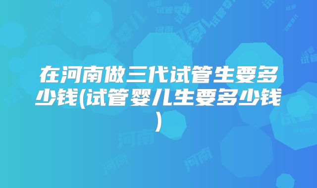 在河南做三代试管生要多少钱(试管婴儿生要多少钱)