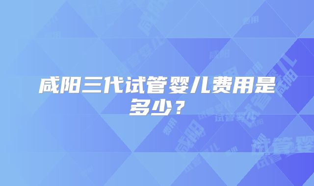 咸阳三代试管婴儿费用是多少？