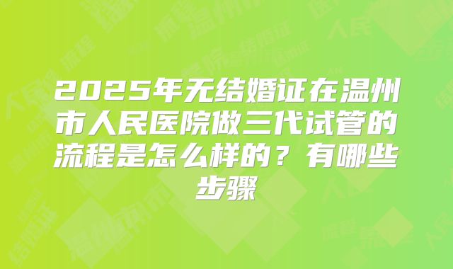 2025年无结婚证在温州市人民医院做三代试管的流程是怎么样的？有哪些步骤