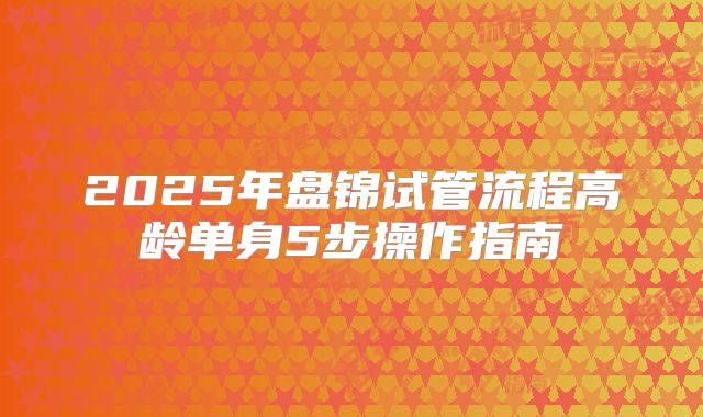2025年盘锦试管流程高龄单身5步操作指南