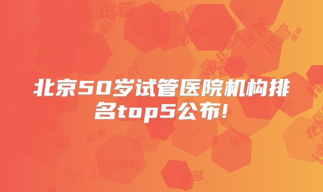 北京50岁试管医院机构排名top5公布!