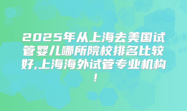 2025年从上海去美国试管婴儿哪所院校排名比较好,上海海外试管专业机构！