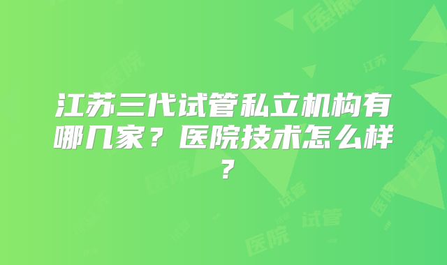 江苏三代试管私立机构有哪几家？医院技术怎么样？