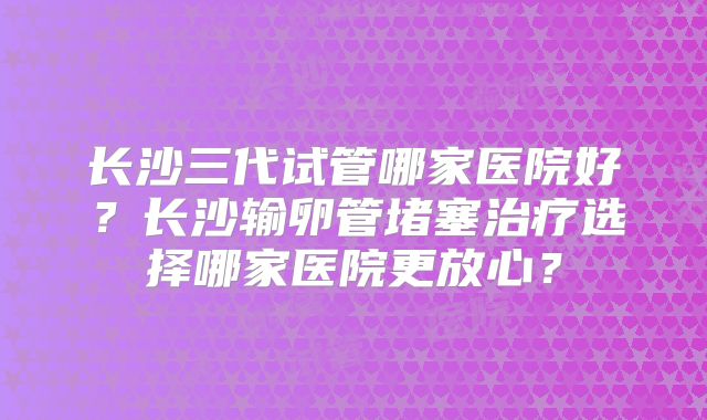 长沙三代试管哪家医院好？长沙输卵管堵塞治疗选择哪家医院更放心？