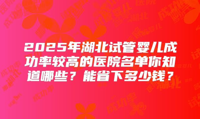 2025年湖北试管婴儿成功率较高的医院名单你知道哪些？能省下多少钱？