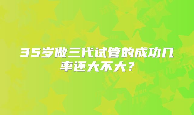 35岁做三代试管的成功几率还大不大？