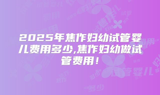 2025年焦作妇幼试管婴儿费用多少,焦作妇幼做试管费用！