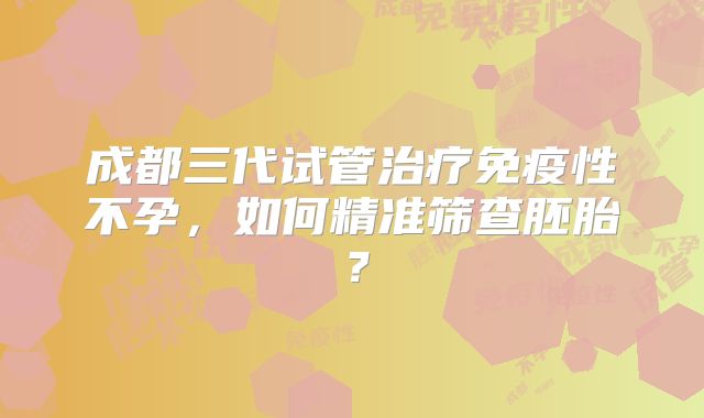 成都三代试管治疗免疫性不孕，如何精准筛查胚胎？