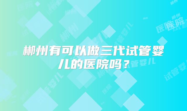郴州有可以做三代试管婴儿的医院吗？