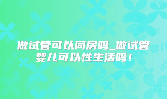 做试管可以同房吗_做试管婴儿可以性生活吗！