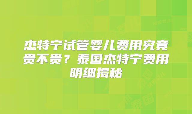 杰特宁试管婴儿费用究竟贵不贵？泰国杰特宁费用明细揭秘
