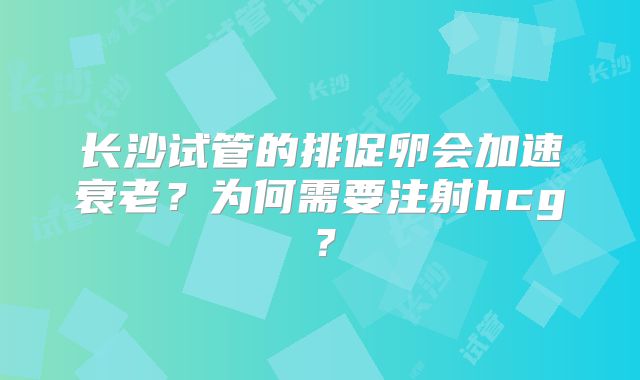 长沙试管的排促卵会加速衰老？为何需要注射hcg？