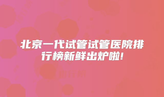 北京一代试管试管医院排行榜新鲜出炉啦!