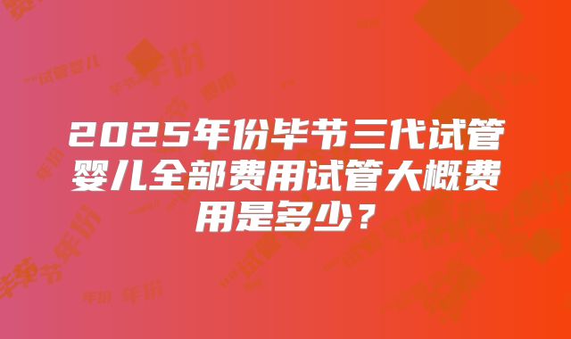 2025年份毕节三代试管婴儿全部费用试管大概费用是多少？
