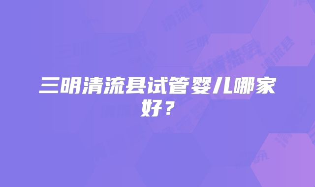 三明清流县试管婴儿哪家好？