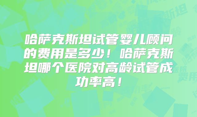 哈萨克斯坦试管婴儿顾问的费用是多少!哈萨克斯坦哪个医院对高龄试管成功率高!