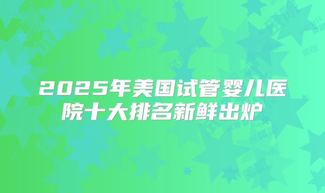 2025年美国试管婴儿医院十大排名新鲜出炉