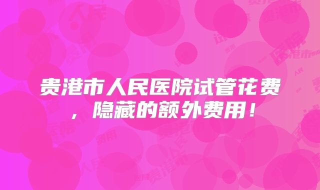 贵港市人民医院试管花费，隐藏的额外费用！