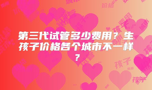 第三代试管多少费用？生孩子价格各个城市不一样？