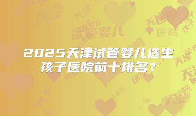 2025天津试管婴儿选生孩子医院前十排名？