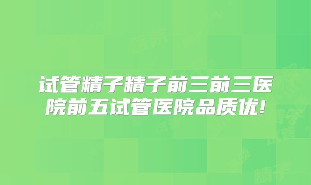 试管精子精子前三前三医院前五试管医院品质优!