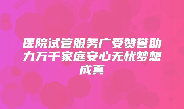 医院试管服务广受赞誉助力万千家庭安心无忧梦想成真