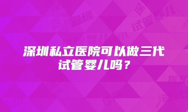 深圳私立医院可以做三代试管婴儿吗？