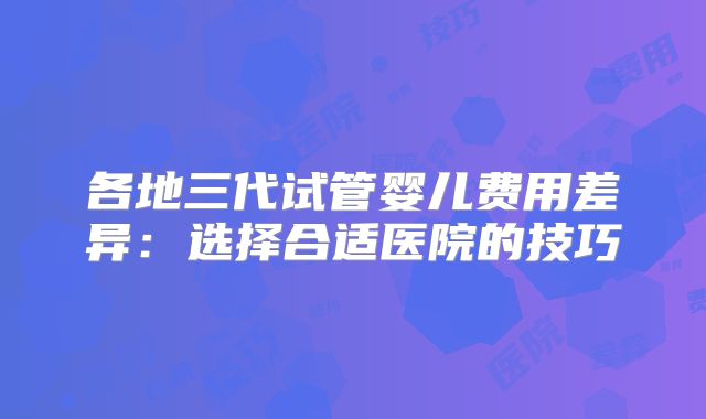 各地三代试管婴儿费用差异:选择合适医院的技巧