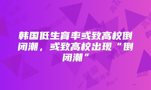 韩国低生育率或致高校倒闭潮，或致高校出现“倒闭潮”