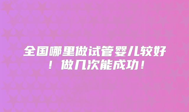 全国哪里做试管婴儿较好！做几次能成功！