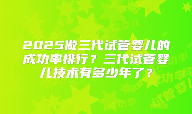2025做三代试管婴儿的成功率排行？三代试管婴儿技术有多少年了？