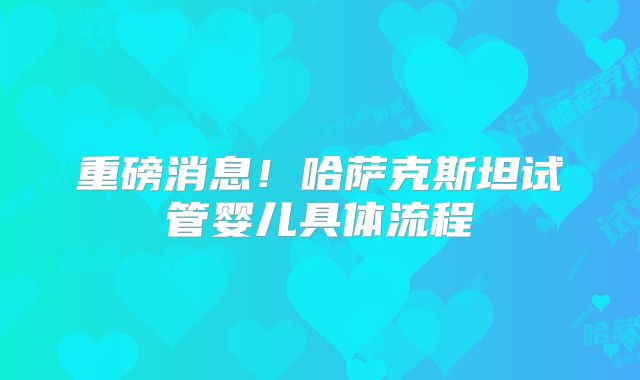 重磅消息!哈萨克斯坦试管婴儿具体流程
