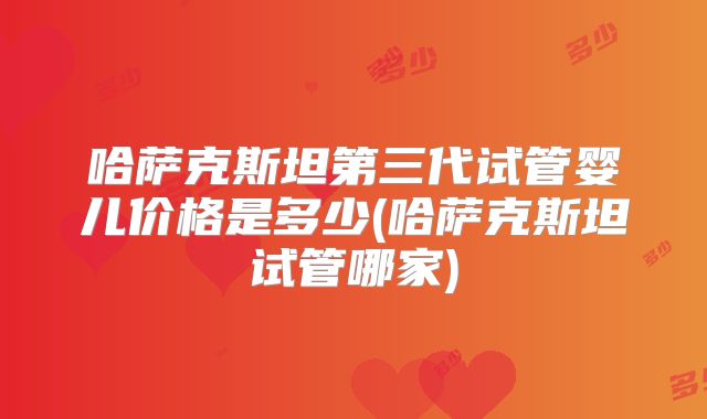 哈萨克斯坦第三代试管婴儿价格是多少(哈萨克斯坦试管哪家)