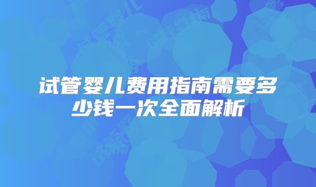 试管婴儿费用指南需要多少钱一次全面解析