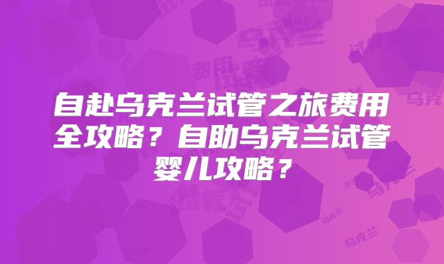 自赴乌克兰试管之旅费用全攻略？自助乌克兰试管婴儿攻略？