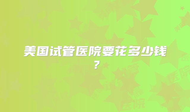 美国试管医院要花多少钱？