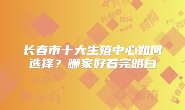 长春市十大生殖中心如何选择？哪家好看完明白