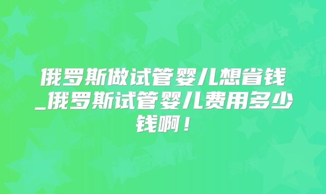 俄罗斯做试管婴儿想省钱_俄罗斯试管婴儿费用多少钱啊!