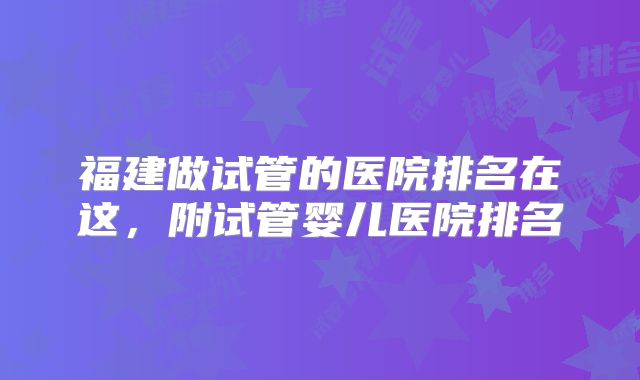 福建做试管的医院排名在这,附试管婴儿医院排名