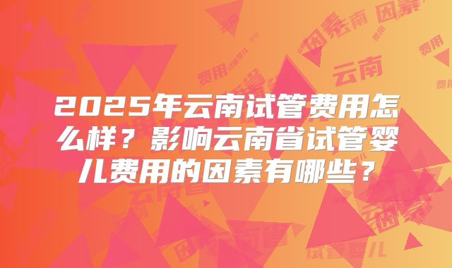 2025年云南试管费用怎么样?影响云南省试管婴儿费用的因素有哪些?