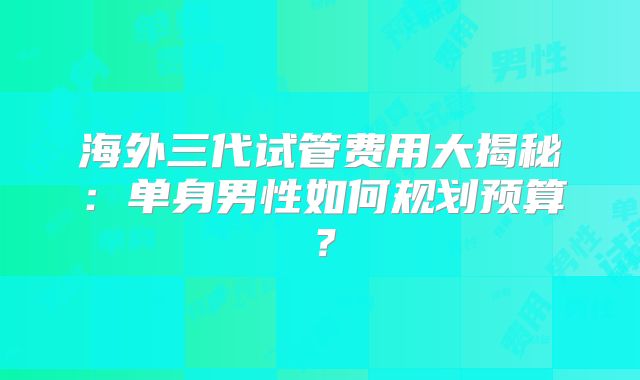 海外三代试管费用大揭秘：单身男性如何规划预算？